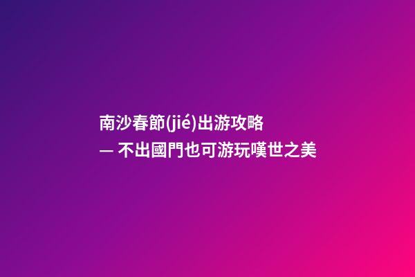 南沙春節(jié)出游攻略 — 不出國門也可游玩嘆世之美